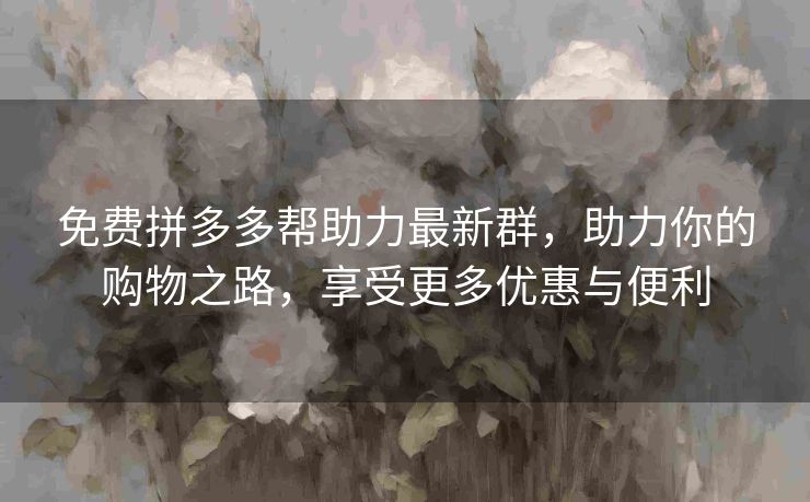 免费拼多多帮助力最新群，助力你的购物之路，享受更多优惠与便利