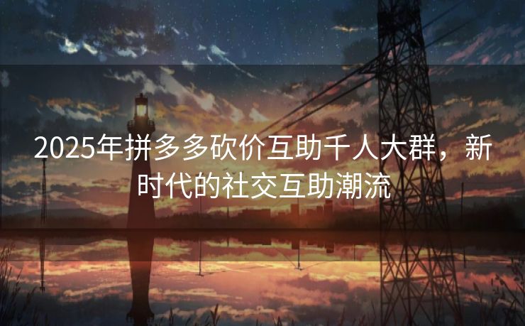 2025年拼多多砍价互助千人大群，新时代的社交互助潮流