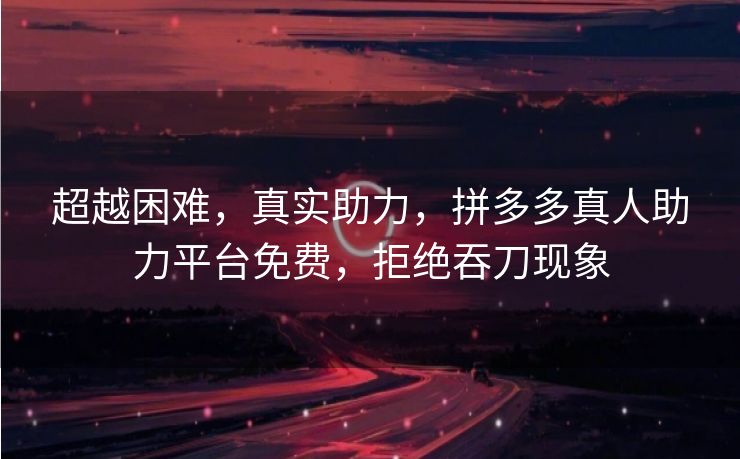 超越困难，真实助力，拼多多真人助力平台免费，拒绝吞刀现象