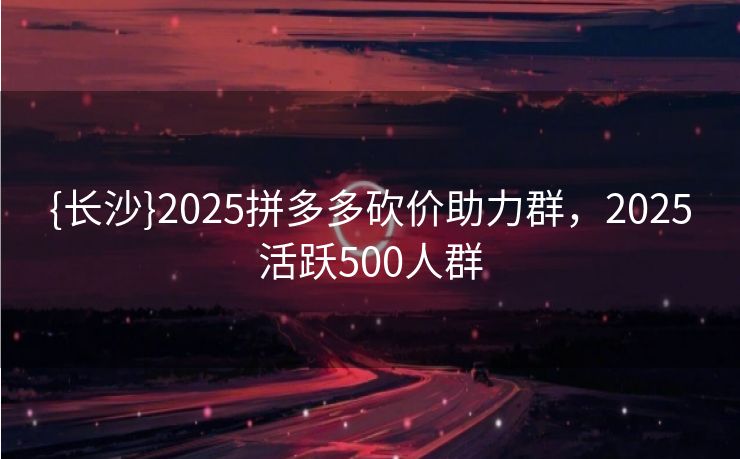 {长沙}2025拼多多砍价助力群，2025活跃500人群