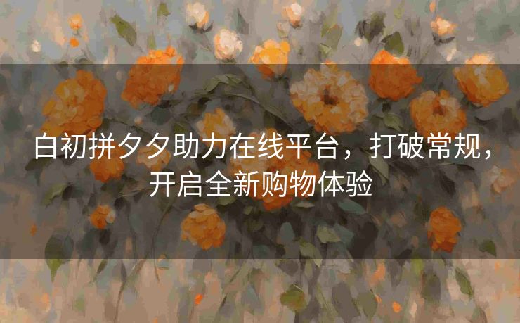 白初拼夕夕助力在线平台，打破常规，开启全新购物体验