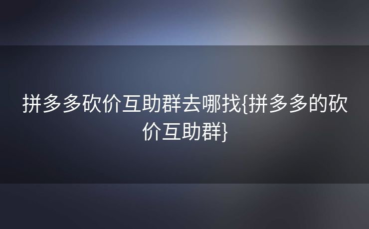 拼多多砍价互助群去哪找{拼多多的砍价互助群}