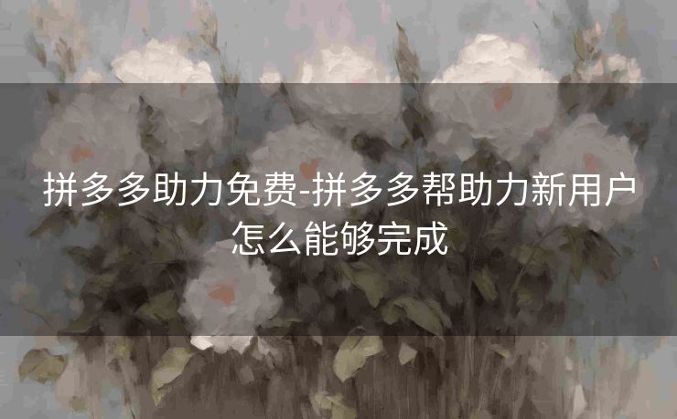 拼多多助力免费-拼多多帮助力新用户怎么能够完成