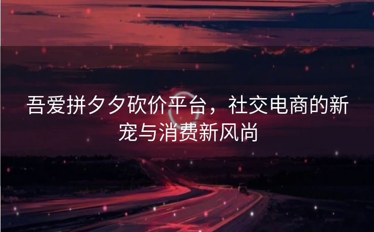 吾爱拼夕夕砍价平台，社交电商的新宠与消费新风尚