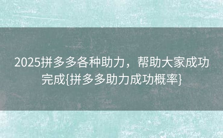 2025拼多多各种助力，帮助大家成功完成{拼多多助力成功概率}