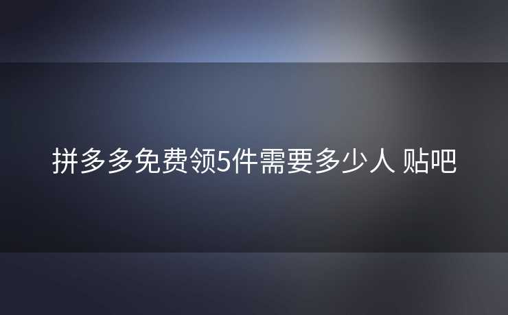 拼多多免费领5件需要多少人 贴吧