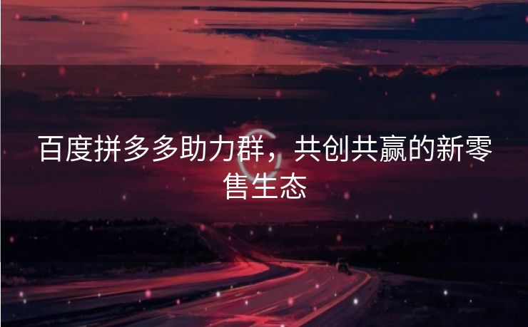 百度拼多多助力群，共创共赢的新零售生态