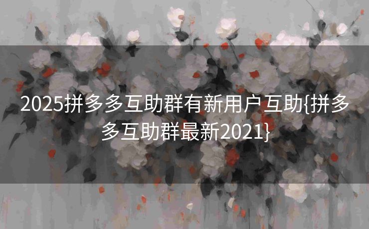 2025拼多多互助群有新用户互助{拼多多互助群最新2021}