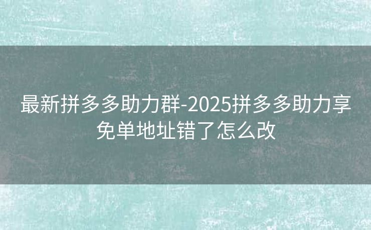 最新拼多多助力群-2025拼多多助力享免单地址错了怎么改