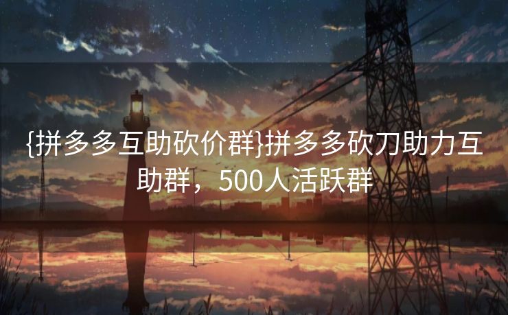 {拼多多互助砍价群}拼多多砍刀助力互助群，500人活跃群