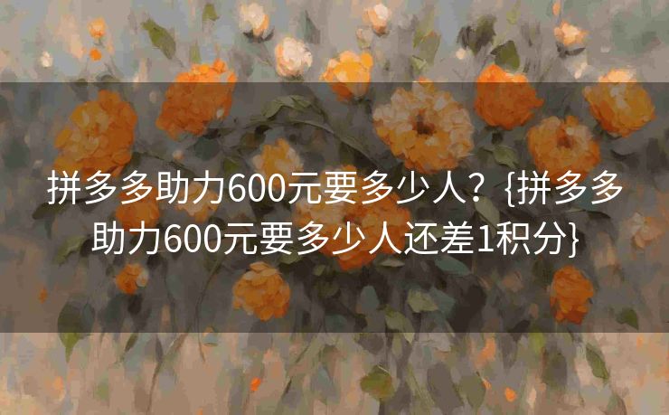 拼多多助力600元要多少人？{拼多多助力600元要多少人还差1积分}