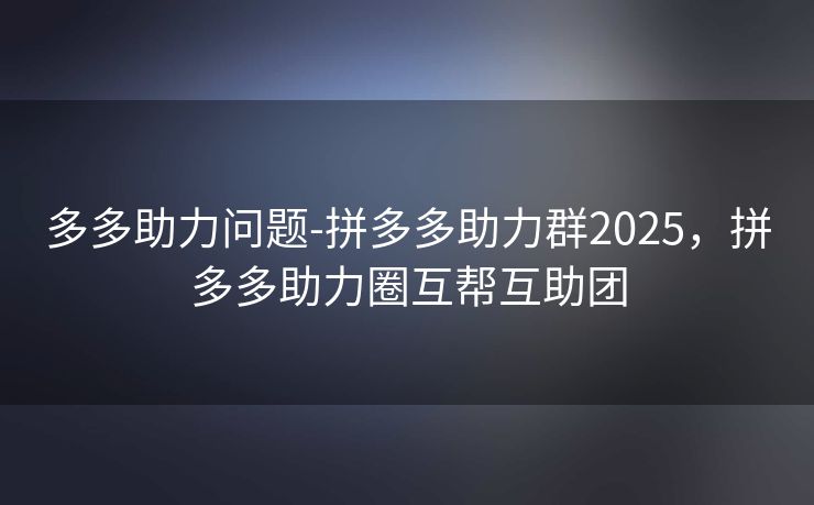 多多助力问题-拼多多助力群2025，拼多多助力圈互帮互助团