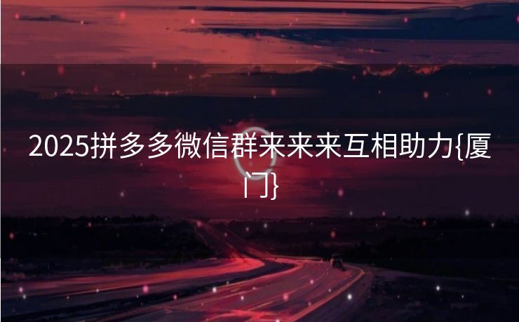 2025拼多多微信群来来来互相助力{厦门}