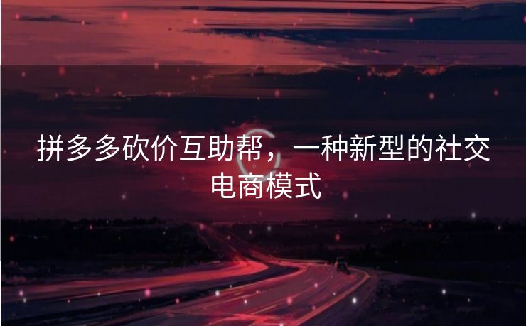 拼多多砍价互助帮，一种新型的社交电商模式